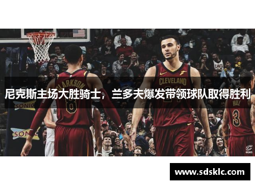 尼克斯主场大胜骑士，兰多夫爆发带领球队取得胜利