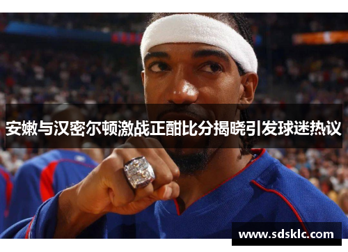 安嫩与汉密尔顿激战正酣比分揭晓引发球迷热议